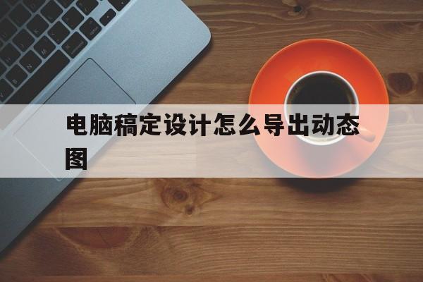 电脑稿定设计怎么导出动态图(电脑稿定设计保存图片在哪里找)