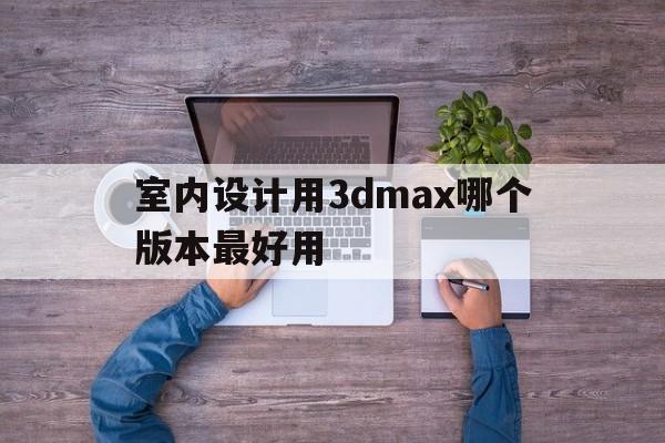 室内设计用3dmax哪个版本最好用(3dmax室内设计视频教程哪家的比较好)