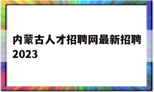 内蒙古人才招聘网最新招聘2023(内蒙古人才招聘网最新招聘2023年职位表)