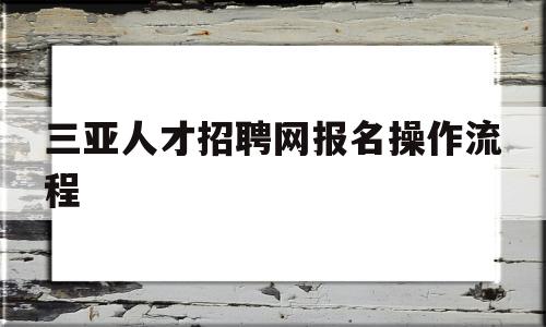 三亚人才招聘网报名操作流程(三亚人才招聘网报名操作流程详解)