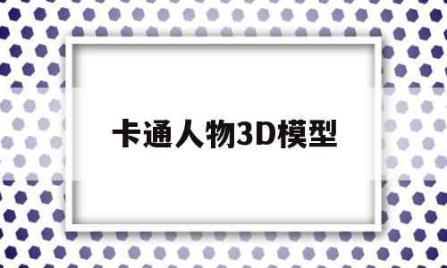 卡通人物3D模型(卡通人物3d模型素材)