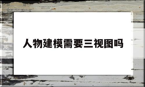 人物建模需要三视图吗(人物建模需要很好的绘画功底么)