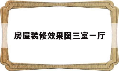 房屋装修效果图三室一厅(房屋装修效果图三室一厅一厨一卫)