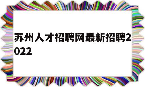 苏州人才招聘网最新招聘2022(苏州人才招聘网最新招聘2022保安)