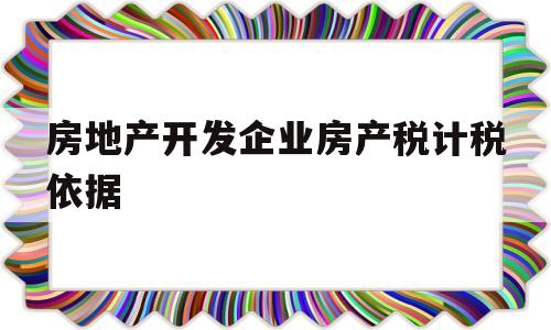 房地产开发企业房产税计税依据(房地产开发公司房产税计税依据最新)