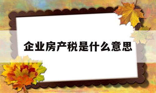 企业房产税是什么意思(企业房产税怎么计算,如何缴纳房产税)