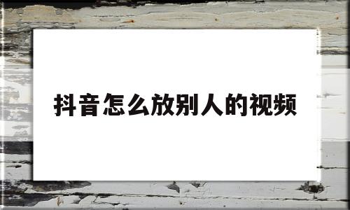 抖音怎么放别人的视频(抖音怎么样把别人视频放在自己的)