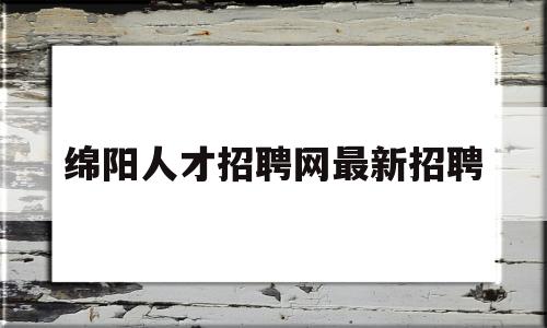 绵阳人才招聘网最新招聘(绵阳人才招聘网最新招聘官网)