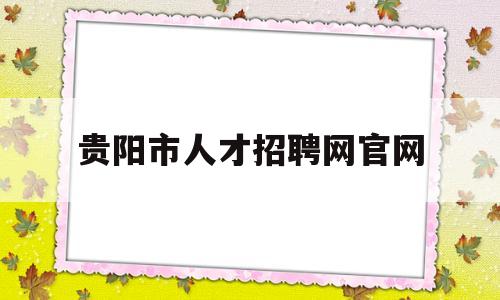 贵阳市人才招聘网官网(贵阳市人才招聘官网首页网址)