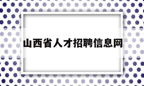 山西省人才招聘信息网(山西省人才招聘信息网官网)