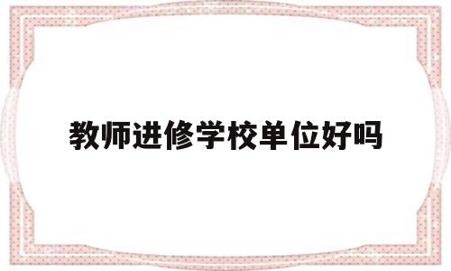 教师进修学校单位好吗(教师进修学校单位好吗工资高吗)