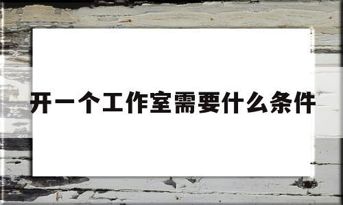 开一个工作室需要什么条件(想开一个工作室需要什么手续)