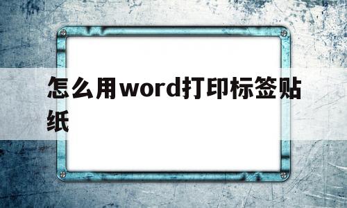 怎么用word打印标签贴纸(怎么用word打印标签贴纸上的文字)