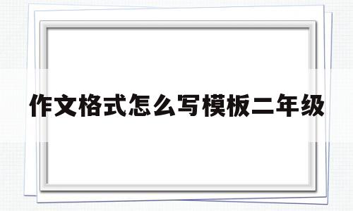 作文格式怎么写模板二年级(小学二年级作文的格式怎么写)