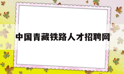 中国青藏铁路人才招聘网(青藏铁路人才招聘网公示名单)