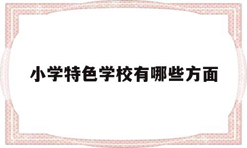 小学特色学校有哪些方面(小学特色学校有哪些方面的)