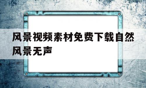 风景视频素材免费下载自然风景无声的简单介绍