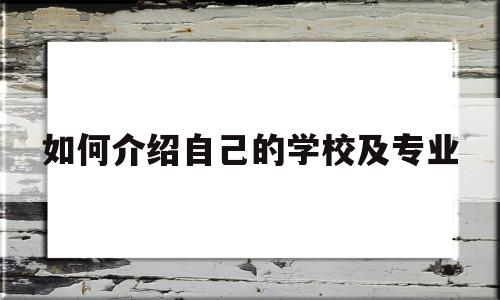 如何介绍自己的学校及专业(如何介绍自己的学校及专业知识)