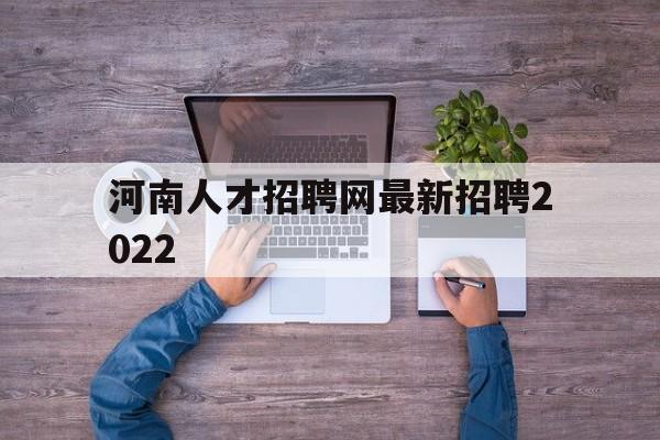 河南人才招聘网最新招聘2022(河南人才招聘网最新招聘2022官方)