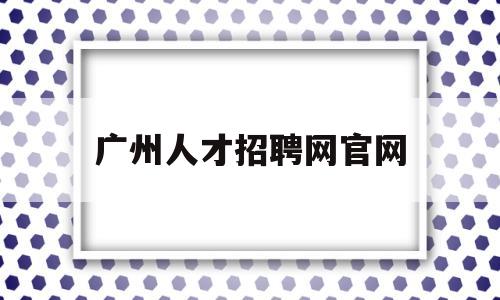 广州人才招聘网官网(广州人才招聘网官网最新招聘)