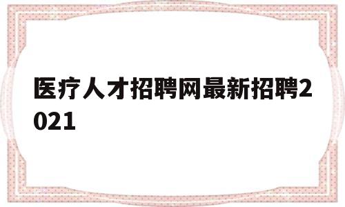 医疗人才招聘网最新招聘2021(医疗人才招聘网最新招聘2023年)