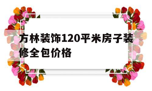 方林装饰120平米房子装修全包价格(方林装饰120平米房子装修全包价格多少)