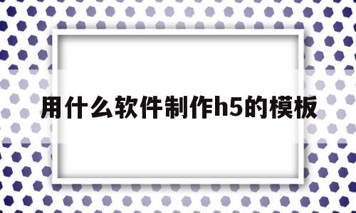 用什么软件制作h5的模板(用什么软件制作h5的模板好用)