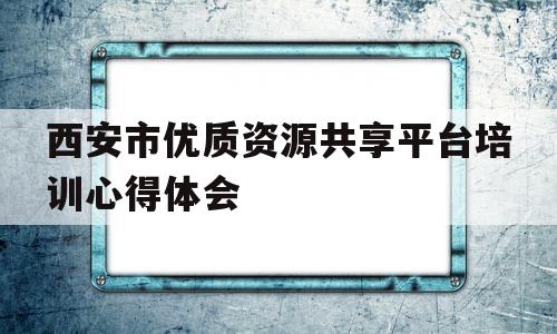 西安市优质资源共享平台培训心得体会(西安优质教育资源共享服务平台怎么注册)