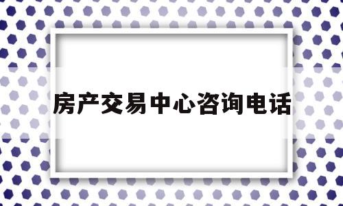 房产交易中心咨询电话(长春房产交易中心咨询电话)