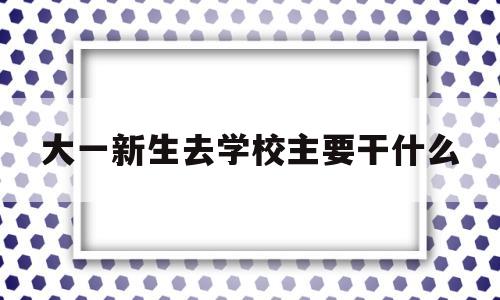 大一新生去学校主要干什么(大一新生去学校主要干什么呢)