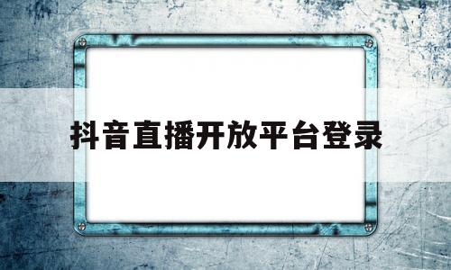 抖音直播开放平台登录(抖音直播开放平台登录入口)