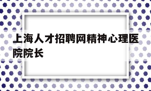 包含上海人才招聘网精神心理医院院长的词条