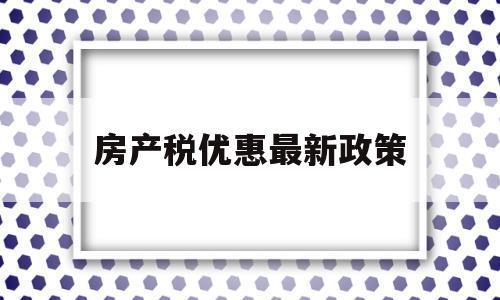 房产税优惠最新政策(房产税的优惠有哪些政策)