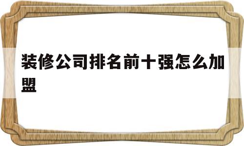 关于装修公司排名前十强怎么加盟的信息