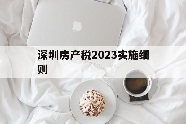 深圳房产税2023实施细则(网传深圳房产税2021年元旦起执行)