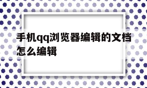 手机qq浏览器编辑的文档怎么编辑(手机浏览器编辑的文档怎么编辑不了)