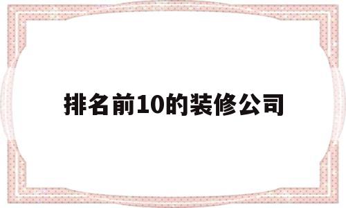 排名前10的装修公司(排名前10的装修公司临汾有哪些)