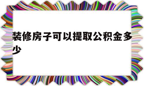 装修房子可以提取公积金多少(装修房子可提取住房公积金吗?)