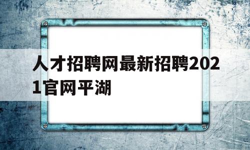 人才招聘网最新招聘2021官网平湖(人才招聘网最新招聘2021官网平湖招聘信息)