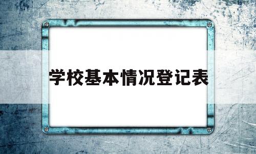 学校基本情况登记表(学校基本情况登记表怎么写)