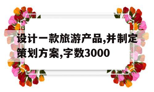 设计一款旅游产品,并制定策划方案,字数3000(设计一款旅游产品,并制定策划方案,字数3000字)