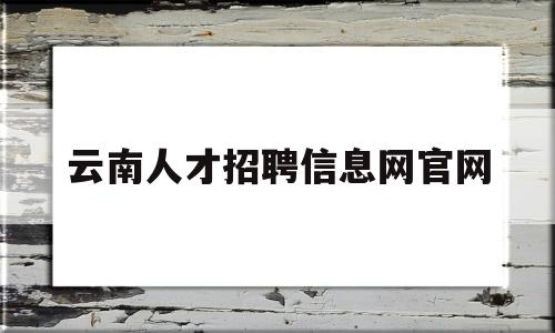 云南人才招聘信息网官网(云南人才招聘信息网官网入口)