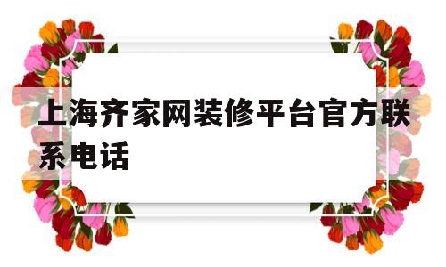 上海齐家网装修平台官方联系电话的简单介绍