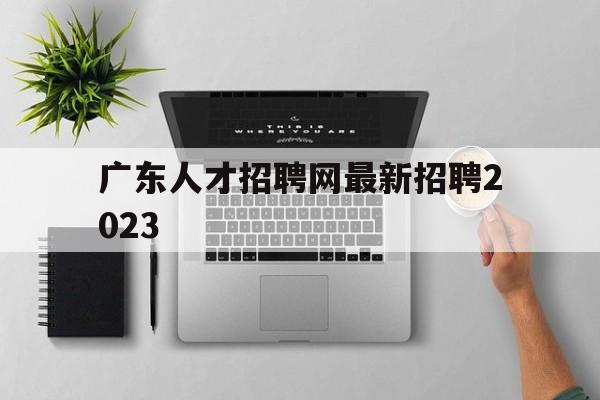 广东人才招聘网最新招聘2023(广东人才招聘网最新招聘2023招聘信息)