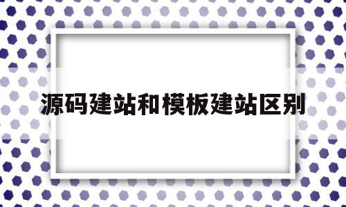 源码建站和模板建站区别(源码搭建网站都需要修改什么)