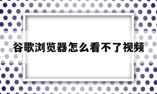 谷歌浏览器怎么看不了视频(谷歌浏览器看不了视频怎么办)