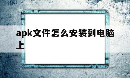 apk文件怎么安装到电脑上(apk文件怎么安装到苹果手机)