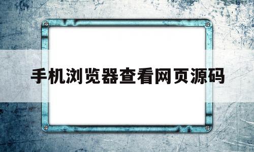 手机浏览器查看网页源码(手机浏览器查看网页源码怎么设置)