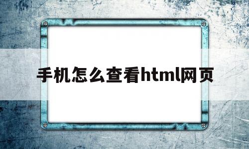 手机怎么查看html网页(手机怎么查看html网页内容)