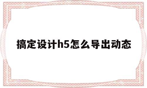 搞定设计h5怎么导出动态(h5动态页面制作用什么软件)